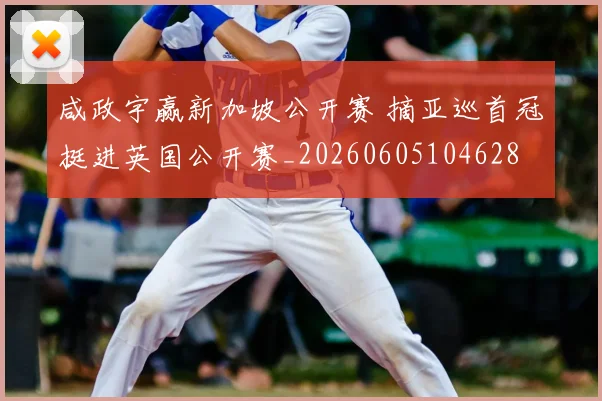 咸政宇赢新加坡公开赛 摘亚巡首冠挺进英国公开赛_20260605104628