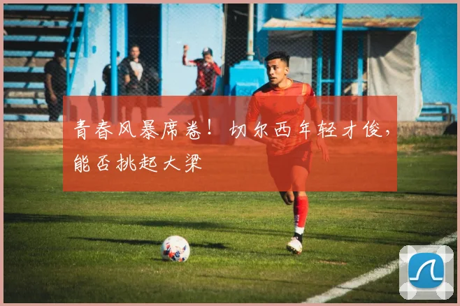 青春风暴席卷!切尔西年轻才俊,能否挑起大梁