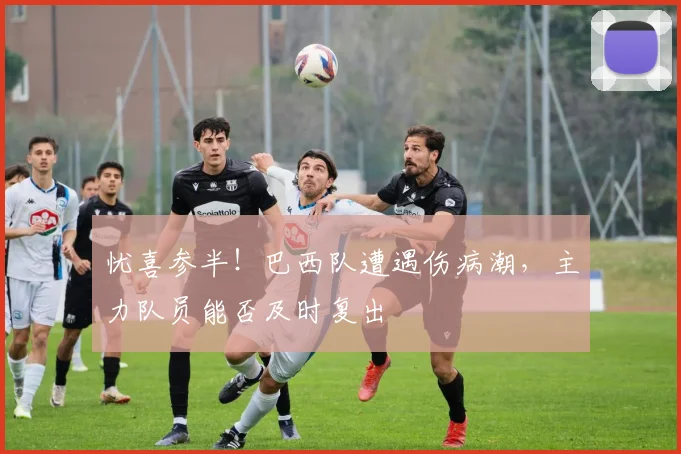 忧喜参半！巴西队遭遇伤病潮，主力队员能否及时复出