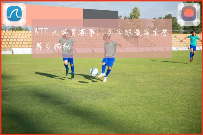 WTT 大满贯赛事：乒乓球最高荣誉舞台揭秘