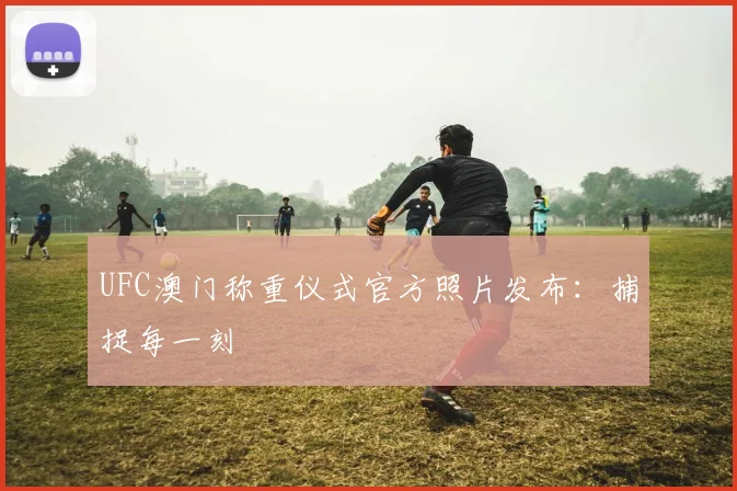 UFC澳门称重仪式官方照片发布：捕捉每一刻