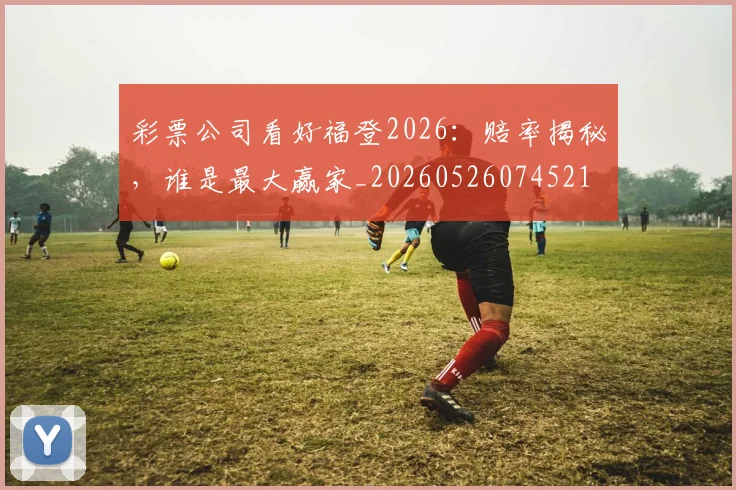 彩票公司看好福登2026：赔率揭秘，谁是最大赢家_20260526074521