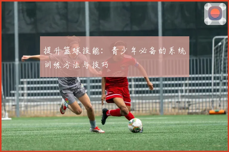 提升篮球技能:青少年必备的系统训练方法与技巧