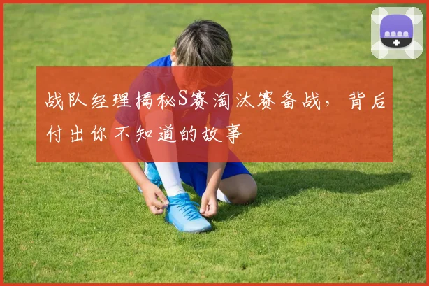 战队经理揭秘S赛淘汰赛备战,背后付出你不知道的故事