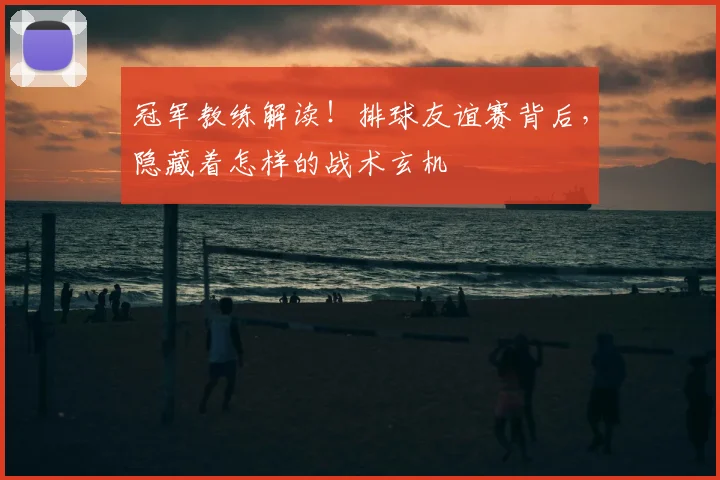 冠军教练解读!排球友谊赛背后,隐藏着怎样的战术玄机