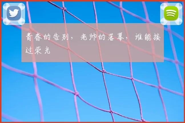 青春的告别，老帅的落幕，谁能接过荣光