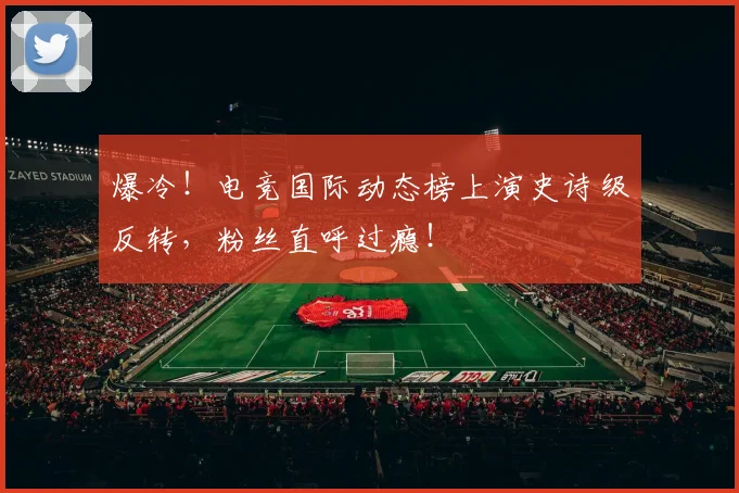 爆冷！电竞国际动态榜上演史诗级反转，粉丝直呼过瘾！
