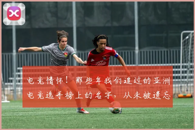 电竞情怀！那些年我们追过的亚洲电竞选手榜上的名字，从未被遗忘_20260526085828