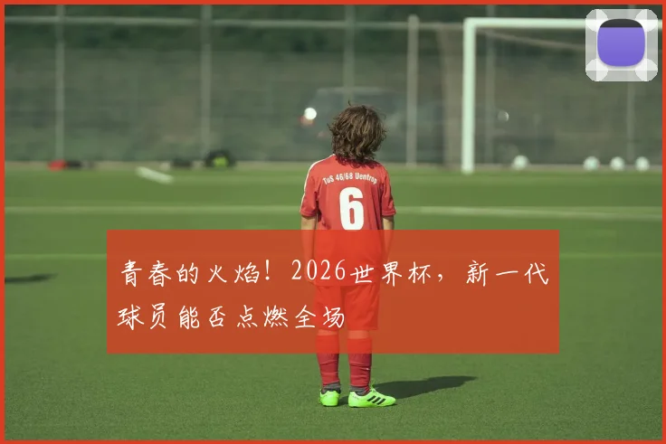 青春的火焰!2026世界杯,新一代球员能否点燃全场