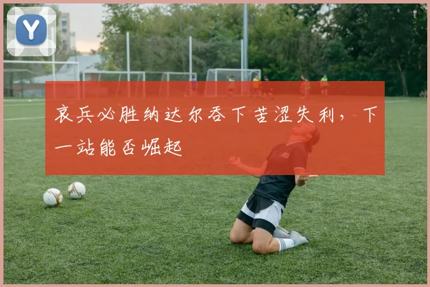 哀兵必胜纳达尔吞下苦涩失利，下一站能否崛起