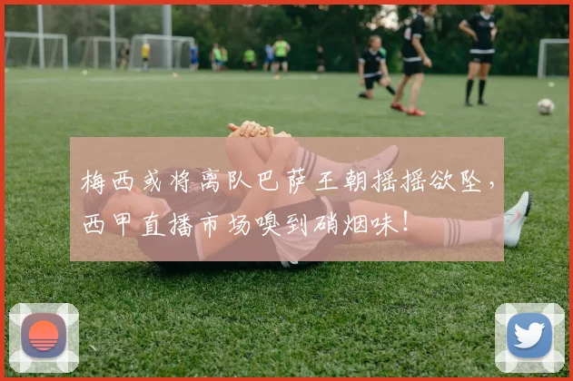梅西或将离队巴萨王朝摇摇欲坠，西甲直播市场嗅到硝烟味！