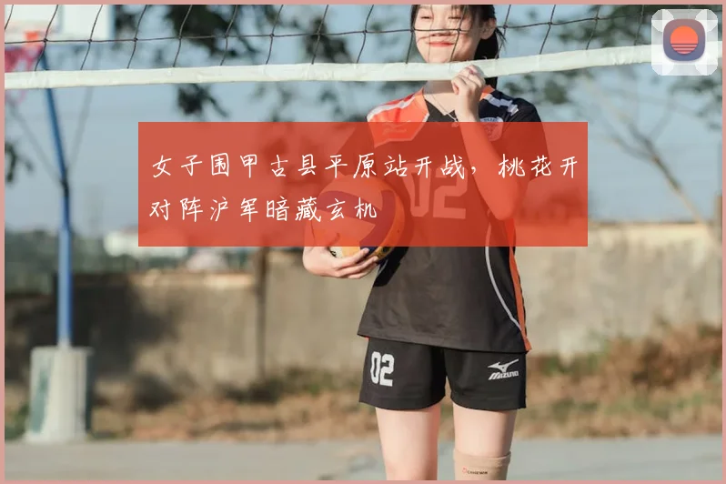 女子围甲古县平原站开战，桃花开对阵沪军暗藏玄机