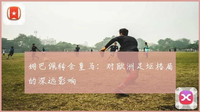 姆巴佩转会皇马：对欧洲足坛格局的深远影响