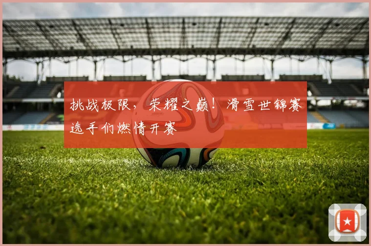 挑战极限，荣耀之巅！滑雪世锦赛选手们燃情开赛