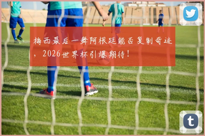 梅西最后一舞阿根廷能否复制奇迹,2026世界杯引爆期待!