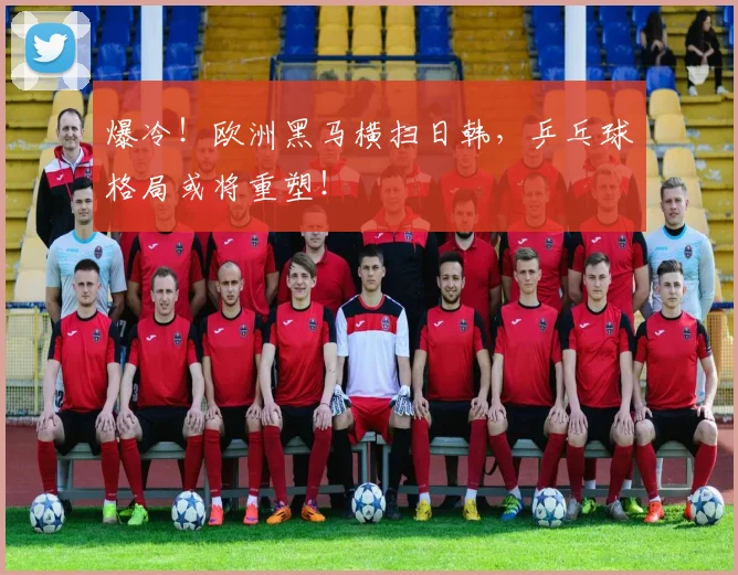 爆冷！欧洲黑马横扫日韩，乒乓球格局或将重塑！