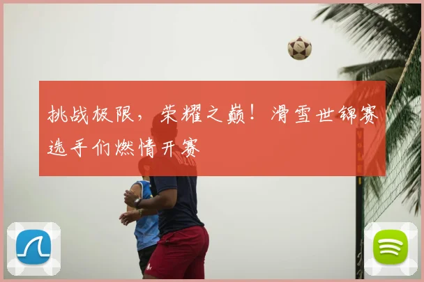 挑战极限，荣耀之巅！滑雪世锦赛选手们燃情开赛