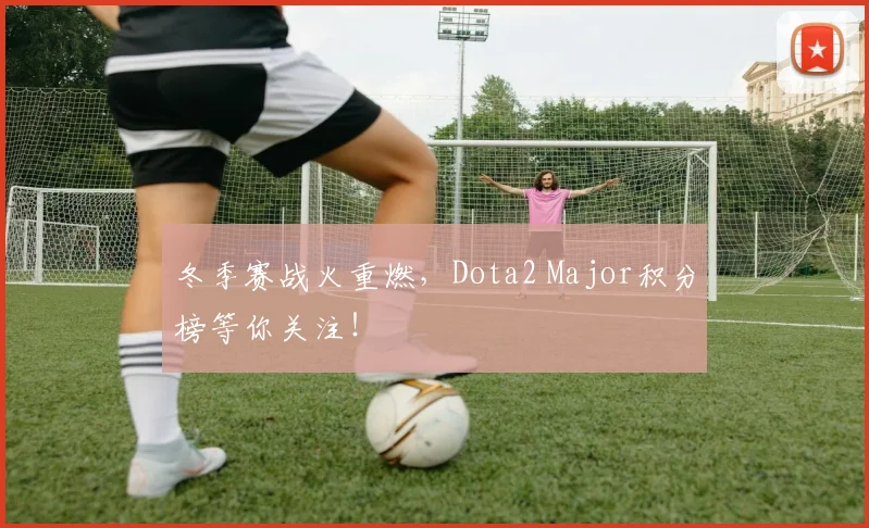 冬季赛战火重燃,Dota2 Major积分榜等你关注!