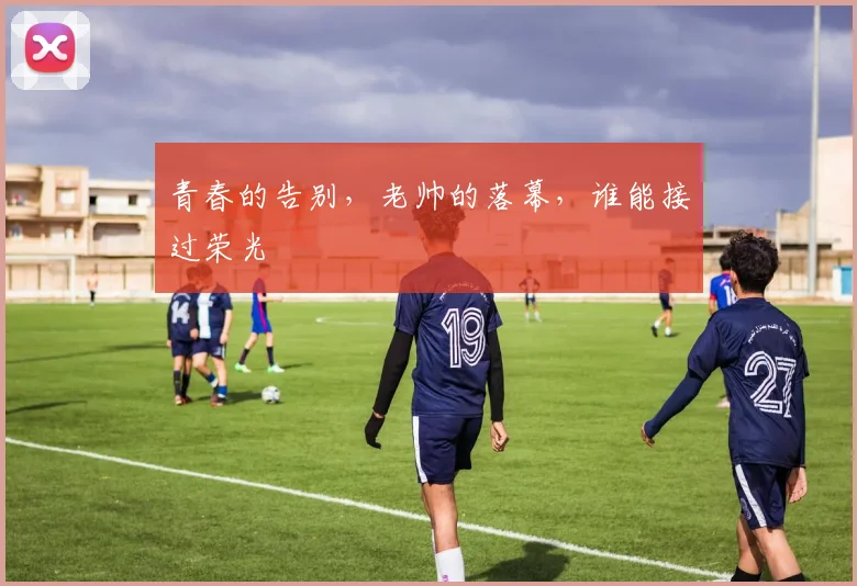 青春的告别，老帅的落幕，谁能接过荣光