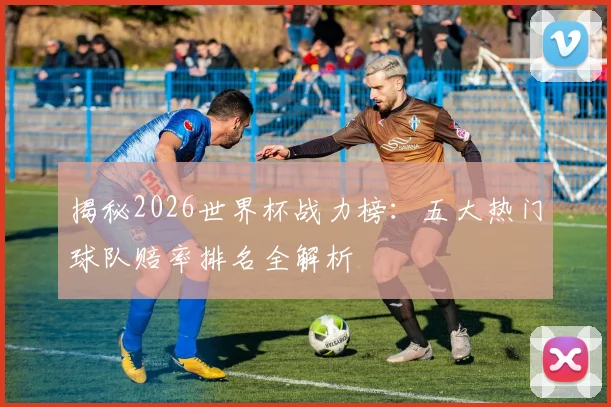揭秘2026世界杯战力榜：五大热门球队赔率排名全解析