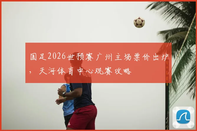 国足2026世预赛广州主场票价出炉,天河体育中心观赛攻略