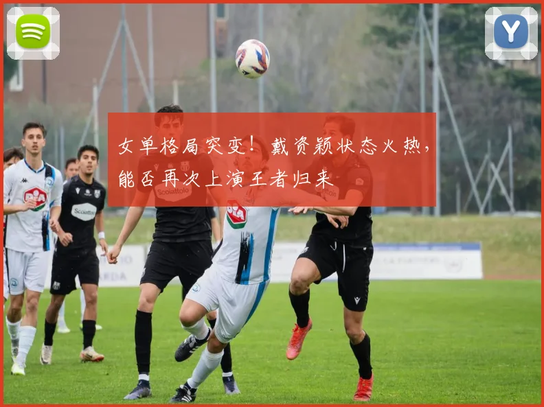 女单格局突变！戴资颖状态火热，能否再次上演王者归来