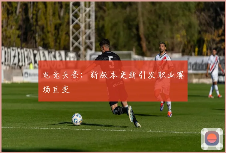 电竞头条：新版本更新引发职业赛场巨变