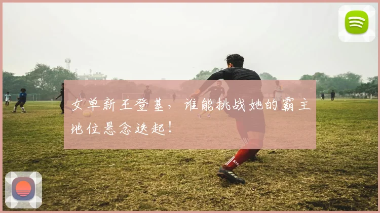 女单新王登基，谁能挑战她的霸主地位悬念迭起！