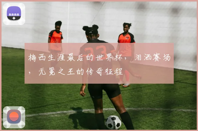 梅西生涯最后的世界杯,泪洒赛场,无冕之王的传奇征程
