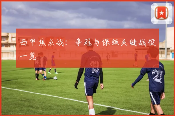 西甲焦点战:争冠与保级关键战役一览