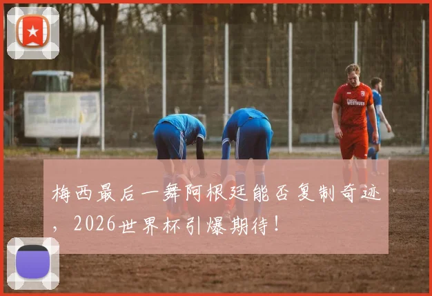 梅西最后一舞阿根廷能否复制奇迹,2026世界杯引爆期待!