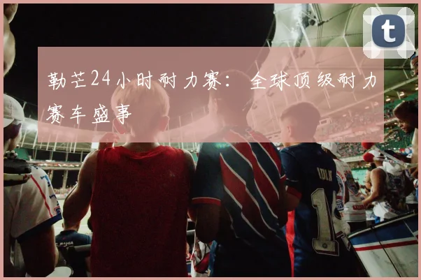 勒芒24小时耐力赛:全球顶级耐力赛车盛事