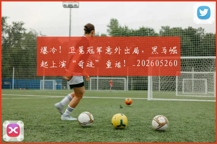 爆冷!卫冕冠军意外出局,黑马崛起上演“奇迹”童话!_20260526085338