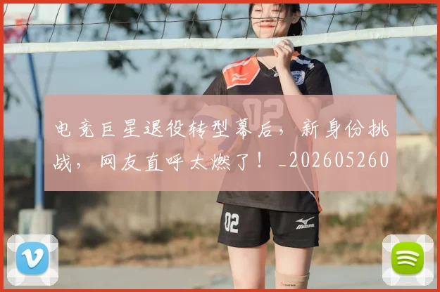 电竞巨星退役转型幕后,新身份挑战,网友直呼太燃了!_20260526085823