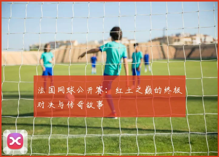 法国网球公开赛：红土之巅的终极对决与传奇故事