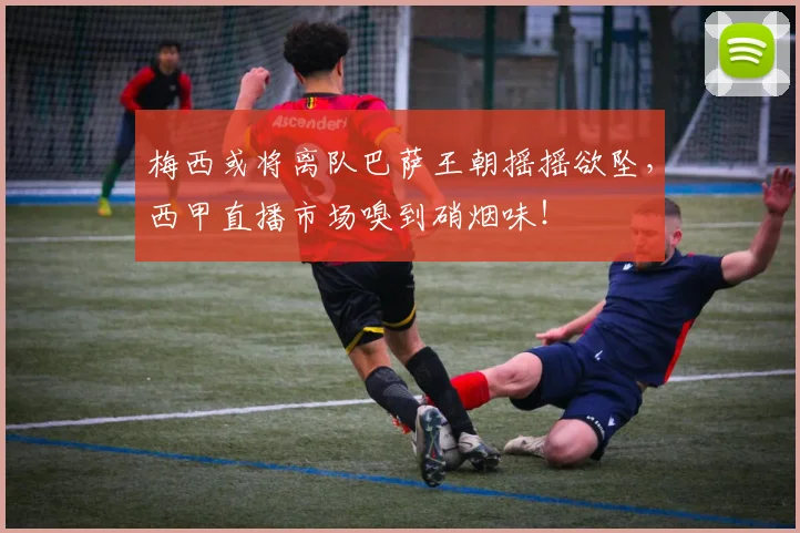 梅西或将离队巴萨王朝摇摇欲坠,西甲直播市场嗅到硝烟味!