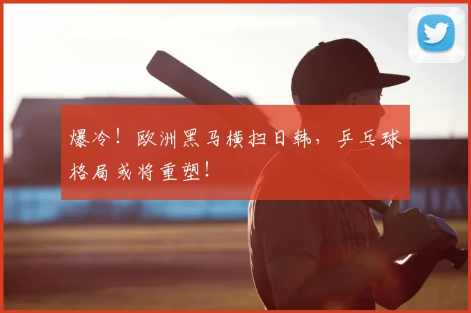 爆冷！欧洲黑马横扫日韩，乒乓球格局或将重塑！