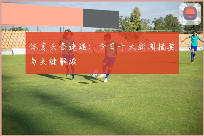 体育头条速递：今日十大新闻摘要与关键解读