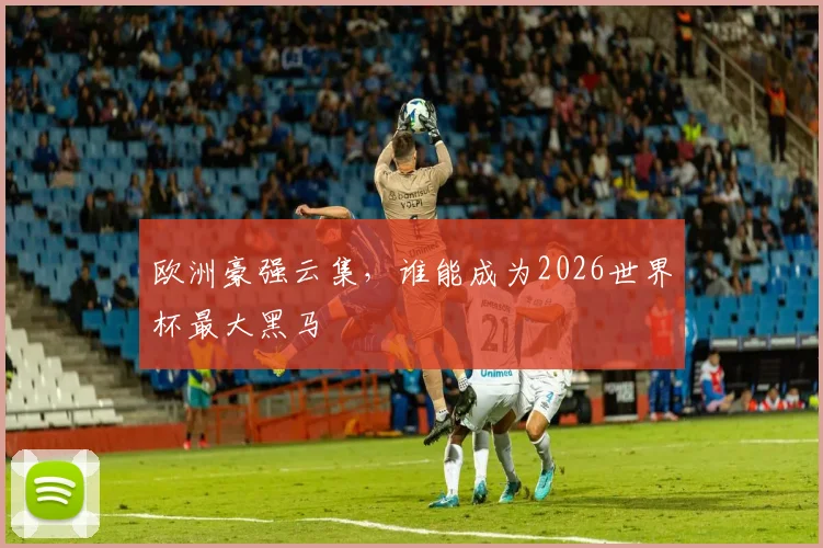 欧洲豪强云集,谁能成为2026世界杯最大黑马