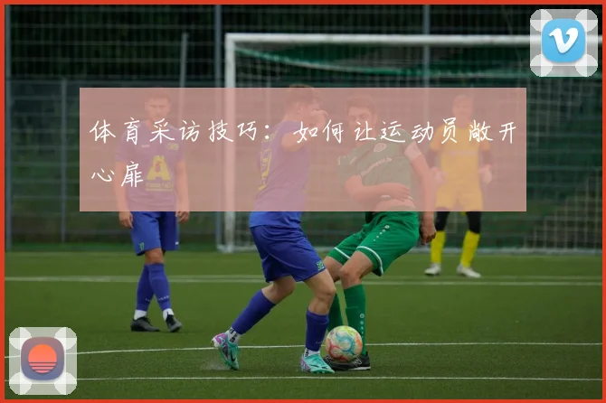 体育采访技巧:如何让运动员敞开心扉