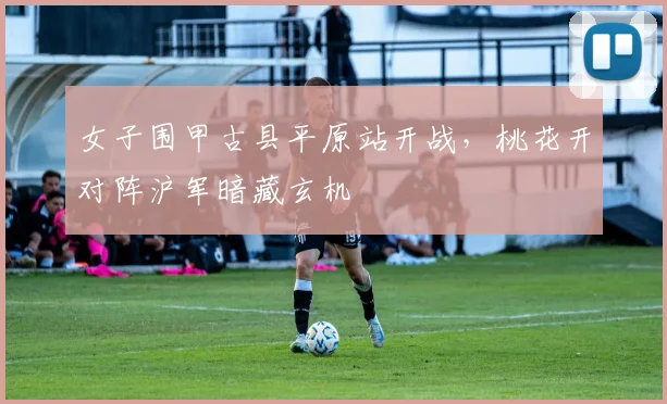 女子围甲古县平原站开战，桃花开对阵沪军暗藏玄机