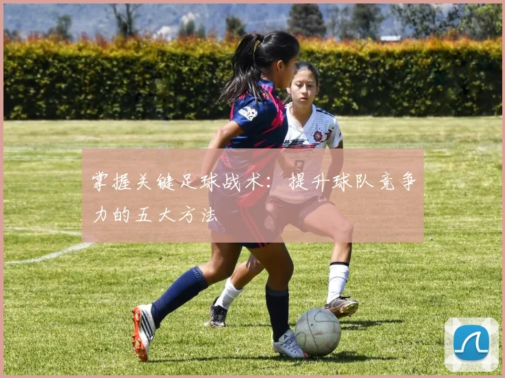 掌握关键足球战术:提升球队竞争力的五大方法