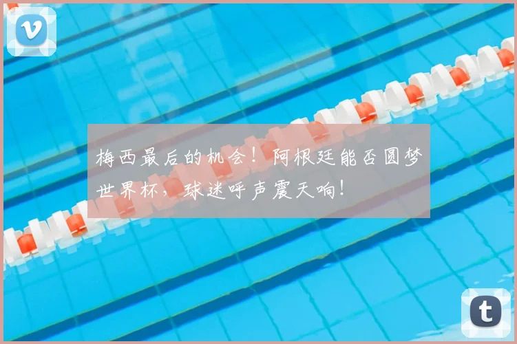 梅西最后的机会!阿根廷能否圆梦世界杯,球迷呼声震天响!