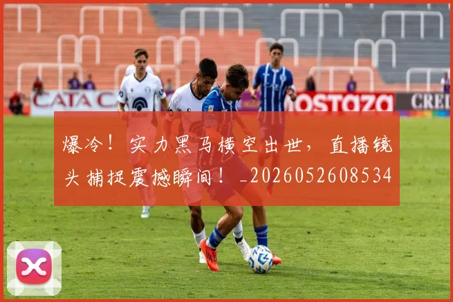 爆冷！实力黑马横空出世，直播镜头捕捉震撼瞬间！_20260526085340