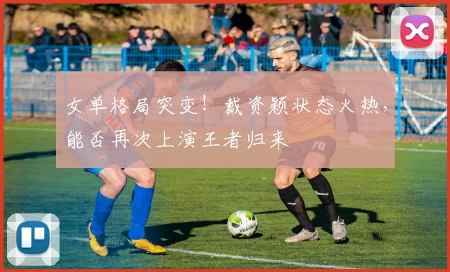 女单格局突变！戴资颖状态火热，能否再次上演王者归来
