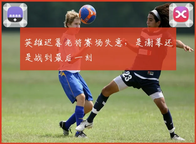 英雄迟暮老将赛场失意，是谢幕还是战到最后一刻