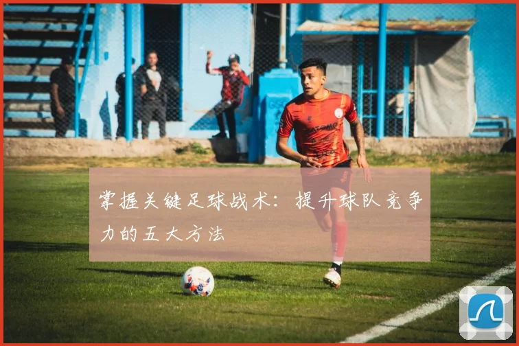 掌握关键足球战术:提升球队竞争力的五大方法